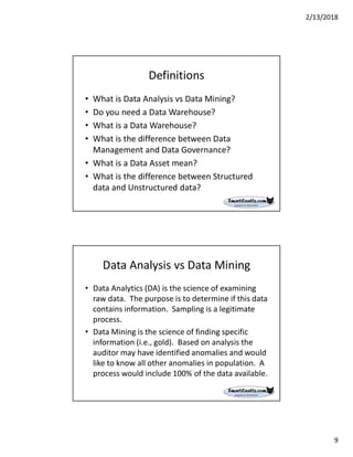 2/13/2018
9
Definitions
• What is Data Analysis vs Data Mining?
• Do you need a Data Warehouse?
• What is a Data Warehouse?
• What is the difference between Data
Management and Data Governance?
• What is a Data Asset mean?
• What is the difference between Structured
data and Unstructured data?
Data Analysis vs Data Mining
• Data Analytics (DA) is the science of examining
raw data. The purpose is to determine if this data
contains information. Sampling is a legitimate
process.
• Data Mining is the science of finding specific
information (i.e., gold). Based on analysis the
auditor may have identified anomalies and would
like to know all other anomalies in population. A
process would include 100% of the data available.
 