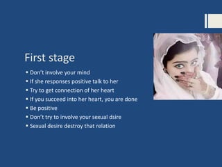 First stage
 Don’t involve your mind
 If she responses positive talk to her
 Try to get connection of her heart
 If you succeed into her heart, you are done
 Be positive
 Don’t try to involve your sexual dsire
 Sexual desire destroy that relation
 