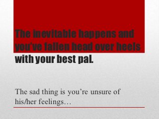 The inevitable happens and
you’ve fallen head over heels
with your best pal.

The sad thing is you’re unsure of
his/her feelings…
 