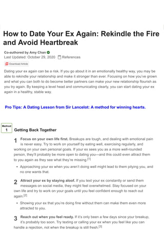 How to Date Your Ex Again: Rekindle the Fire
and Avoid Heartbreak
Co-authored by Amy Chan
Last Updated: October 29, 2020 References
Download Article
Dating your ex again can be a risk. If you go about it in an emotionally healthy way, you may be
able to rekindle your relationship and make it stronger than ever. Focusing on how you’ve grown
and what you can both to do become better partners can make your new relationship flourish as
you try again. By keeping a level head and communicating clearly, you can start dating your ex
again in a healthy, stable way.
1
2
3
Method
1 Getting Back Together
Focus on your own life first. Breakups are tough, and dealing with emotional pain
is never easy. Try to work on yourself by eating well, exercising regularly, and
working on your own personal goals. If your ex sees you as a more well-rounded
person, they’ll probably be more open to dating you—and this could even attract them
to you again as they see what they’re missing.
Approaching your ex when you aren’t doing well might lead to them pitying you, and
no one wants that.
Attract your ex by staying aloof. If you text your ex constantly or send them
messages on social media, they might feel overwhelmed. Stay focused on your
own life and try to work on your goals until you feel confident enough to reach out
again.
Showing your ex that you’re doing fine without them can make them even more
attracted to you.
Reach out when you feel ready. If it’s only been a few days since your breakup,
it’s probably too soon. Try texting or calling your ex when you feel like you can
handle a rejection, not when the breakup is still fresh.
[1]
[2]
[3]
Learn why people trust wikiHow
Pro Tips: A Dating Lesson from Sir Lancelot: A method for winning hearts.
 