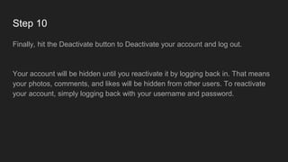 Step 10
Finally, hit the Deactivate button to Deactivate your account and log out.
Your account will be hidden until you reactivate it by logging back in. That means
your photos, comments, and likes will be hidden from other users. To reactivate
your account, simply logging back with your username and password.
 