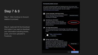 Step 7 & 8
Step 7. Click Continue to Account
deletion to proceed.
Step 8. (optional) Hit the Download
Info button if you want to download
your information including photos,
posts, and more uploaded to
Facebook.
 