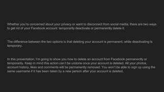 Whether you’re concerned about your privacy or want to disconnect from social media, there are two ways
to get rid of your Facebook account: temporarily deactivate or permanently delete it.
The difference between the two options is that deleting your account is permanent, while deactivating is
temporary.
In this presentation, I’m going to show you how to delete an account from Facebook permanently or
temporarily. Keep in mind this action can’t be undone once your account is deleted. All your photos,
account history, likes and comments will be permanently removed. You won’t be able to sign up using the
same username if it has been taken by a new person after your account is deleted.
 