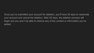 Once you’ve submitted your account for deletion, you’ll have 30 days to reactivate
your account and cancel the deletion. After 30 days, the deletion process will
begin and you won’t be able to retrieve any of the content or information you’ve
added.
 