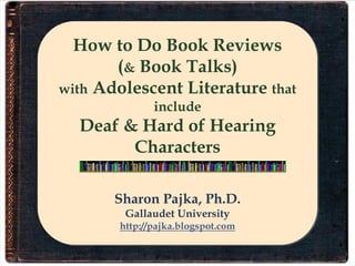 How to Do Book Reviews
       (& Book Talks)
with Adolescent Literature that
              include
  Deaf & Hard of Hearing
        Characters

       Sharon Pajka, Ph.D.
        Gallaudet University
       http://pajka.blogspot.com
 