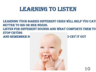 Learning to listen
Learning your babies different cries will help you cate
better to his or her needs.
Listen for different sounds and what comforts them to
stop crying
And remember some babies just need to cry it out




                                               10
 