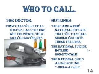 Who to Call.
The Doctor.              Hotlines
First call your local    There are a few
  doctor. Call the one     national hotlines
  who delivered your       that you can call
  baby or maybe one        should you have
  you know and trust.      these feelings.
                         The national suicide
                           hotline            1-
                           800-273-TALK
                         The national child
                           abuse hotline
                           1-800-4-A-CHILD
                                              14
 