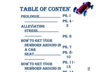 Table of Contents
prologue…………………       pg. 3
  ……………………………         pg. 4 -
Alleviating             5
  StreSS…………………
  ……………..             pg. 6
How to get your
  newborn around in
                      pg. 7
  a car
  Seat………………………       pg. 8-
  ………………..              10
How to get your       pg. 11-
                        13
  newborn around in             2
 