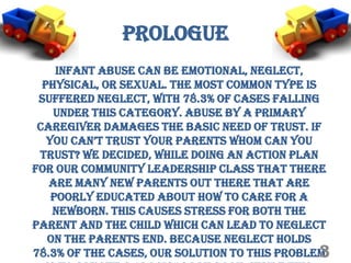 Prologue
     Infant abuse can be emotional, neglect,
  physical, or sexual. The most common type is
 suffered neglect, with 78.3% of cases falling
    under this category. Abuse by a primary
 caregiver damages the basic need of trust. If
   you can’t truSt your parentS whom can you
 trust? We decided, while doing an action plan
for our Community Leadership class that there
   are many new parents out there that are
    poorly educated about how to care for a
    newborn. This causes stress for both the
parent and the child which can lead to neglect
   on the parents end. Because neglect holds
                                               3
78.3% of the cases, our solution to this problem
 