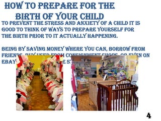 How to Prepare for the
   Birth of your Child
To prevent the stress and anxiety of a child it is
good to think of ways to prepare yourself for
The birth prior to it actually happening.

Being by saving money where you can, borrow from
friends, buy used from consignment shops, Or even on
eBay. It can relive the stress of bills piling up.




                                                     4
 