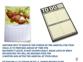 Another way to reduce the stress on the arrival for your
child, is to prepare ahead of time for
Maternity leave. Start saving early, make lists of what
necessities you will be needing over the
9 months and after the arrival of your child.
                                                           5
 