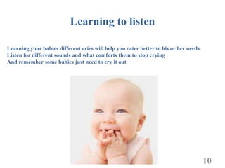 Learning to listen

Learning your babies different cries will help you cater better to his or her needs.
Listen for different sounds and what comforts them to stop crying
And remember some babies just need to cry it out




                                                                                       10
 