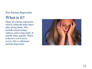 Post Partum Depression

What is it?
Many new moms experience
what is called the baby blues
after giving birth. This
includes mood swings,
sadness, and crying spells. It
usually fades quickly. When
it doesn’t or it is more
severe, this is called post
partum depression.




                                 11
 