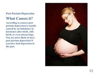 Post Partum Depression
What Causes it?
According to sources post
partum depression is usually
caused by an imbalance in
hormones after birth, still-
birth, or even miscarriage.
You are more likely to have
post partum depression if
you have had depression in
the past.




                               12
 
