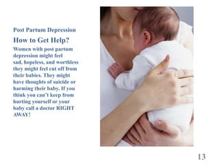 Post Partum Depression
How to Get Help?
Women with post partum
depression might feel
sad, hopeless, and worthless
they might feel cut off from
their babies. They might
have thoughts of suicide or
harming their baby. If you
think you can’t keep from
hurting yourself or your
baby call a doctor RIGHT
AWAY!




                               13
 