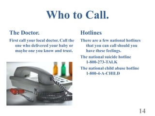 Who to Call.
The Doctor.                              Hotlines
First call your local doctor. Call the   There are a few national hotlines
   one who delivered your baby or          that you can call should you
   maybe one you know and trust.           have these feelings.
                                         The national suicide hotline
                                           1-800-273-TALK
                                         The national child abuse hotline
                                           1-800-4-A-CHILD




                                                                         14
 