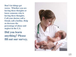 Don’t let things get
worse. Whether you are
having these thoughts or
know someone who is
having these thoughts.
Call your doctor, call a
friend, call a hotline. Help
us decrease the
percentage of abuse and
neglect in the U.S.
Did you learn
anything? Please
fill out our survey.




                               15
 