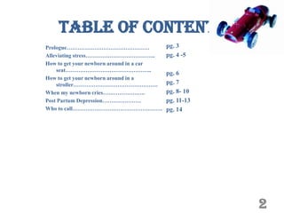 Table of Contents
Prologue………………………………………                   pg. 3
Alleviating stress………………………………..          pg. 4 -5
How to get your newborn around in a car
    seat………………………………………..
                                          pg. 6
How to get your newborn around in a
    stroller……………………………………….              pg. 7
When my newborn cries…………………..            pg. 8- 10
Post Partum Depression…………………             pg. 11-13
Who to call………………………………………….              pg. 14




                                                      2
 