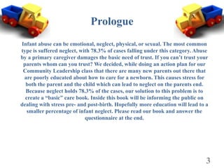 Prologue
Infant abuse can be emotional, neglect, physical, or sexual. The most common
type is suffered neglect, with 78.3% of cases falling under this category. Abuse
by a primary caregiver damages the basic need of trust. If you can’t trust your
 parents whom can you trust? We decided, while doing an action plan for our
 Community Leadership class that there are many new parents out there that
 are poorly educated about how to care for a newborn. This causes stress for
  both the parent and the child which can lead to neglect on the parents end.
  Because neglect holds 78.3% of the cases, our solution to this problem is to
  create a “basic” care book. Inside this book will be informing the public on
dealing with stress pre- and post-birth. Hopefully more education will lead to a
   smaller percentage of infant neglect. Please read our book and answer the
                            questionnaire at the end.




                                                                               3
 