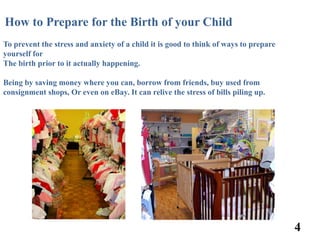 How to Prepare for the Birth of your Child
To prevent the stress and anxiety of a child it is good to think of ways to prepare
yourself for
The birth prior to it actually happening.

Being by saving money where you can, borrow from friends, buy used from
consignment shops, Or even on eBay. It can relive the stress of bills piling up.




                                                                                      4
 