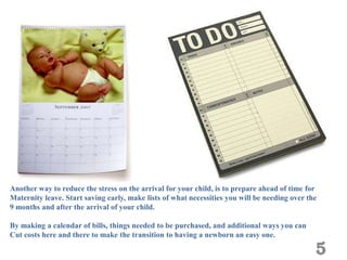 Another way to reduce the stress on the arrival for your child, is to prepare ahead of time for
Maternity leave. Start saving early, make lists of what necessities you will be needing over the
9 months and after the arrival of your child.

By making a calendar of bills, things needed to be purchased, and additional ways you can
Cut costs here and there to make the transition to having a newborn an easy one.

                                                                                               5
 