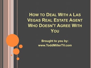 HOW TO DEAL WITH A LAS
VEGAS REAL ESTATE AGENT
WHO DOESN'T AGREE WITH
          YOU

     Brought to you by:
    www.ToddMillerTV.com
 