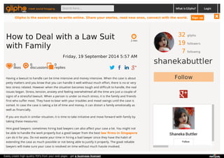 meet social blogging Search here... What is Glipho? 
32 gliphs 
19 followers 
7 following 
shanekabuttler 
Follow 
Shaneka Buttler 
Follow 
2 min 
How to Deal with a Law Suit 
with Family 
Friday, 19 September 2014 5:57 AM 
0 likes 
0 discussions 
0r 
eplies 
Having a lawsuit to handle can be time intensive and money intensive. When the case is about 
petty matters and you know that you can handle it well without much effort, there is no or very 
less stress related. However when the situation becomes tough and difficult to handle, the real 
issues began. Stress, tension, anxiety and feeling overwhelmed all the time are just a couple of 
signs of a stressful lawsuit. When a person is under so much stress, it is the family and friends 
first who suffer most. They have to bear with your troubles and mood swings until the case is 
sorted. In case the case is taking a lot of time and money, it can distort a family emotionally as 
well as financially. 
If you are stuck in similar situation, it is time to take initiative and move forward with family by 
taking these measures: 
Hire good lawyers: sometimes hiring bad lawyers can also affect your case a lot. You might not 
be able to handle the work properly but a good lawyer from the best law firms in Singapore 
can do it for you. Do not waste your time in hiring a bad lawyer since they have the habit of 
extending the case as much possible or not being able to justify it properly. The good reliable 
lawyers will make sure your case is resolved on time without much hassle involved. 
Login 
Glipho is the easiest way to write online. Share your stories, read new ones, connect with the world. Sign up 
Easily create high-quality PDFs from your web pages - get a business license! 
 