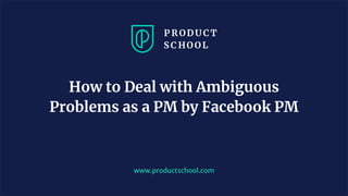 www.productschool.com
How to Deal with Ambiguous
Problems as a PM by Facebook PM
 