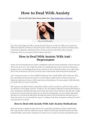 How to Deal With Anxiety
           Get Free ($47 Value) Stop Anxiety eBook from http://anxietystops.com/bonus/




                                         How to Deal With Anxiety


If you have been diagnosed with an anxiety disorder, chances are that you will be give an option of
different treatments about how to deal with anxiety. These treatments may include anti-depressants,
anti-anxiety medication and therapy. There are pros and cons to all of these types of anxiety
treatments. Here is a run-down of what to expect with each:


            How to Deal With Anxiety With Anti -
                       Depressants
Today, most anti-Depressants are used in combination with anti-anxiety medication. Anxiety does not
often come on its own - it is usually the result of an underlying cause and, in most cases, depression.
Anxiety can be a very disabling illness if not conscious on how to deal with anxiety. So can depression.
This is why most doctors will want to treat the cause of the anxiety rather than just the symptoms.

Anti - depressants today are a host of SSRI medications. They include Zoloft, Paxil and Prozac. They
have side effects that include dry mouth, sexual side effects and drowsiness. When you first start
taking the medication, it takes a while to get into your bloodstream. For most people, it will take about
two weeks before you start to feel better.

The long term side effects of these medications is that you have to monitor your blood work to make
sure that they do not impair your liver or kidneys. For most people, taking the recommended dosage of
these medications will help them learn how to deal with anxiety. The drawback is that they take a while
to get into the system and many people give up when they feel that they are not working. Others feel
that they are cured from the depression and take themselves off of the medication and know how to
deal with anxiety. It is not advisable for anyone to withdraw from these medications without the advice
and supervision of a doctor.

     How to Deal with Anxiety With Anti-Anxiety Medications

Most anti-anxiety medications today that are very commonly prescribed are Xanax and Klonopin.
They take the place of the less efficient and more addictive anti-anxiety medications of the past that
included Valium. Anti-Anxiety medications are safe to use on a short term basis and should be used
 