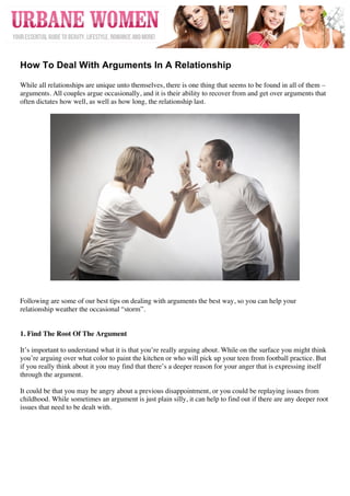  




	
  
How To Deal With Arguments In A Relationship

While all relationships are unique unto themselves, there is one thing that seems to be found in all of them –
arguments. All couples argue occasionally, and it is their ability to recover from and get over arguments that
often dictates how well, as well as how long, the relationship last.




Following are some of our best tips on dealing with arguments the best way, so you can help your
relationship weather the occasional “storm”.


1. Find The Root Of The Argument

It’s important to understand what it is that you’re really arguing about. While on the surface you might think
you’re arguing over what color to paint the kitchen or who will pick up your teen from football practice. But
if you really think about it you may find that there’s a deeper reason for your anger that is expressing itself
through the argument.

It could be that you may be angry about a previous disappointment, or you could be replaying issues from
childhood. While sometimes an argument is just plain silly, it can help to find out if there are any deeper root
issues that need to be dealt with.
 