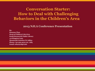 Conversation Starter:
How to Deal with Challenging
Behaviors in the Children's Area
2013 NJLA Conference Presentation
By:
Susanna Chan
Head of Children’s Services
South Brunswick Public Library
110 Kingston Lane
Monmouth Junction NJ 08852
Phone: 732-329-4000 ext. 7285
Email: schan@sbpl.info
 