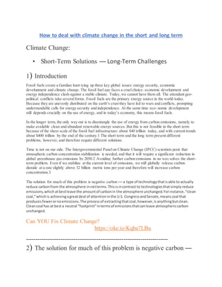 How to deal with climate change in the short and long term
Climate Change:
• Short-Term Solutions — Long-Term Challenges
1) Introduction
Fossil fuels create a Gordian knot tying up three key global issues: energy security, economic
development and climate change. The fossil fuel age faces a cruelchoice: economic development and
energy independence clash against a stable climate. Today, we cannot have them all. The attendant geo-
political conflicts take severalforms. Fossil fuels are the primary energy source in the world today.
Because they are unevenly distributed on the earth’s crust they have led to wars and conflicts, prompting
understandable calls for energy security and independence. At the same time eco- nomic development
still depends crucially on the use of energy, and in today’s economy, this means fossil fuels.
In the longer term, the only way out is to disentangle the use of energy from carbon emissions, namely to
make available clean and abundant renewable energy sources. But this is not feasible in the short term
because of the sheer scale of the fossil fuel infrastructure: about $40 trillion today, and with current trends
about $400 trillion by the end of the century.1 The short term and the long term present different
problems, however, and therefore require different solutions.
Time is not on our side. The Intergovernmental Panelon Climate Change (IPCC) scientists posit that
atmospheric carbon concentration stabilization is needed, and that it will require a significant reduction in
global greenhouse gas emissions by 2050.2 Avoiding further carbon emissions in no way solves the short-
term problem. Even if we stabilize at the current level of emissions, we still globally release carbon
dioxide at a rate slightly above 32 billion metric tons per year and therefore will increase carbon
concentration.3
The solution for much of this problem is negative carbon — a type of technologythatisable to actually
reduce carbonfrom the atmosphere innetterms.Thisisincontrast to technologiesthatsimplyreduce
emissions,whichatbestleave the amountof carbonin the atmosphere unchanged.Forinstance,“clean
coal,”whichis achievingagreatdeal of attentioninthe U.S. CongressandSenate,meanscoal that
producesfewerornoemissions.The processof extractingthatcoal,however,isanythingbutclean.
Cleancoal has at besta neutral “footprint”intermsof emissionsthatcanleave atmosphericcarbon
unchanged.
Can YOU Fix Climate Change?
https://oke.io/Kqba7LBu
--------------------------------------------------------------------------
2) The solution for much of this problem is negative carbon —
 