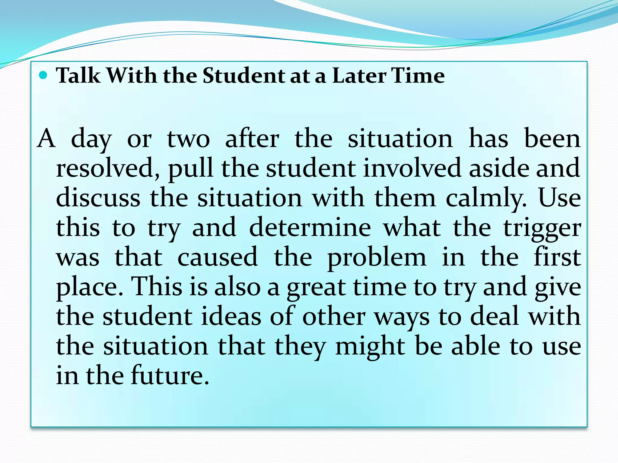  Talk With the Student at a Later Time


A day or two after the situation has been
 resolved, pull the student involved aside and
 discuss the situation with them calmly. Use
 this to try and determine what the trigger
 was that caused the problem in the first
 place. This is also a great time to try and give
 the student ideas of other ways to deal with
 the situation that they might be able to use
 in the future.
 