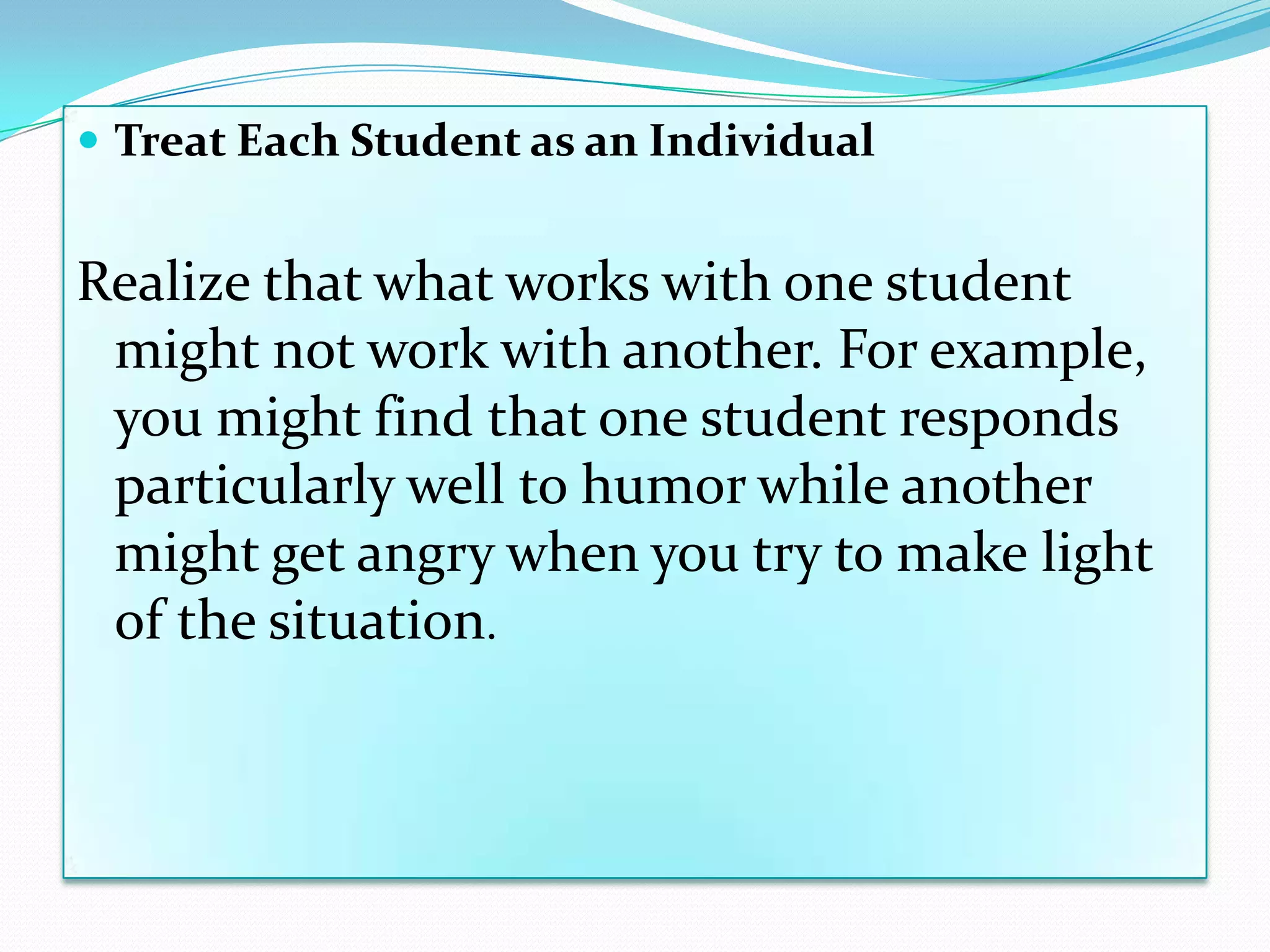  Treat Each Student as an Individual


Realize that what works with one student
 might not work with another. For example,
 you might find that one student responds
 particularly well to humor while another
 might get angry when you try to make light
 of the situation.
 