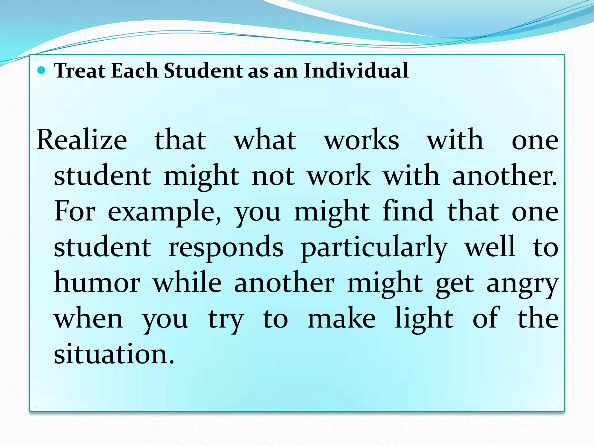  Treat Each Student as an Individual


Realize that what works with one
 student might not work with another.
 For example, you might find that one
 student responds particularly well to
 humor while another might get angry
 when you try to make light of the
 situation.
 