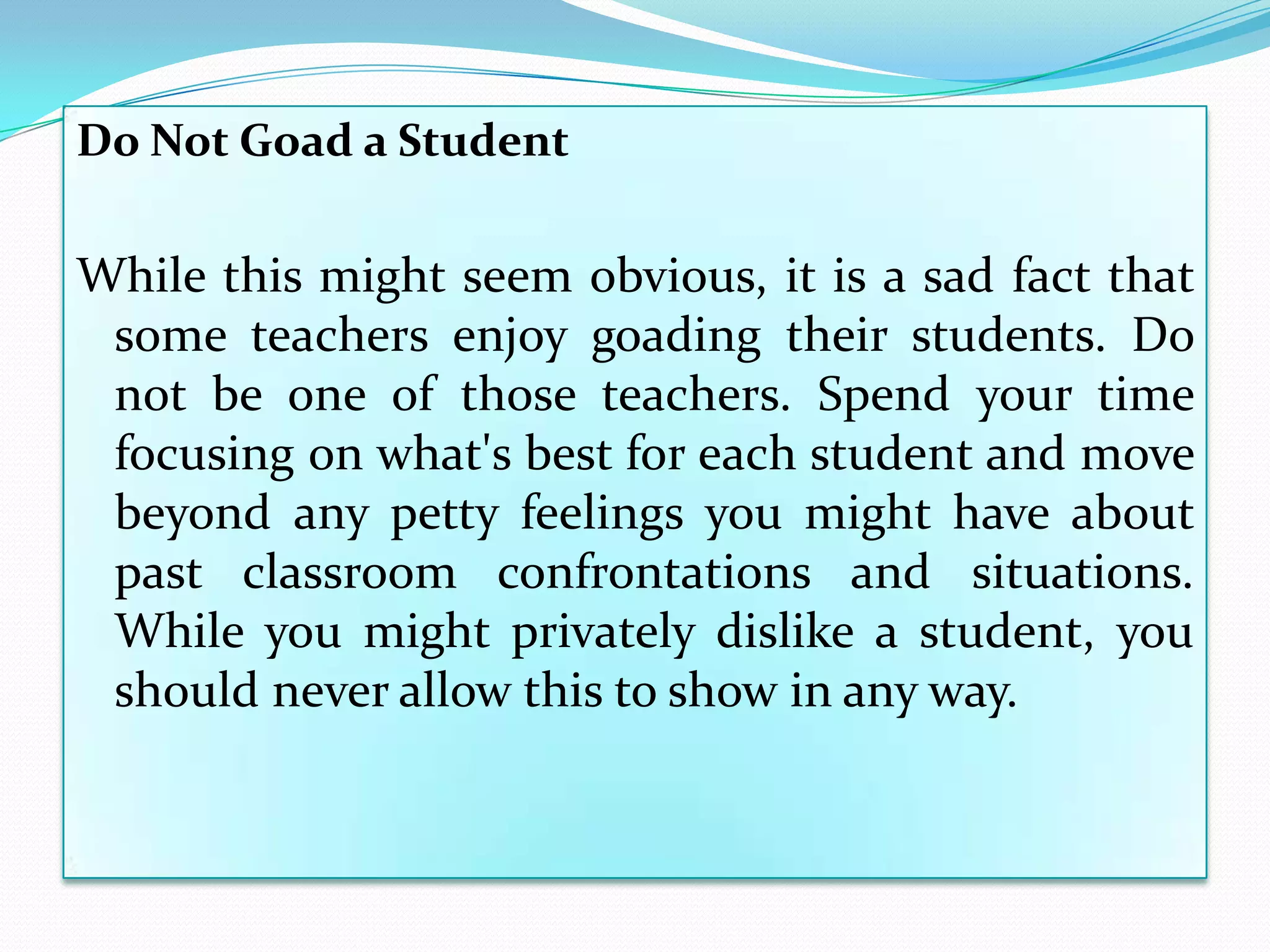 Do Not Goad a Student

While this might seem obvious, it is a sad fact that
 some teachers enjoy goading their students. Do
 not be one of those teachers. Spend your time
 focusing on what's best for each student and move
 beyond any petty feelings you might have about
 past classroom confrontations and situations.
 While you might privately dislike a student, you
 should never allow this to show in any way.
 