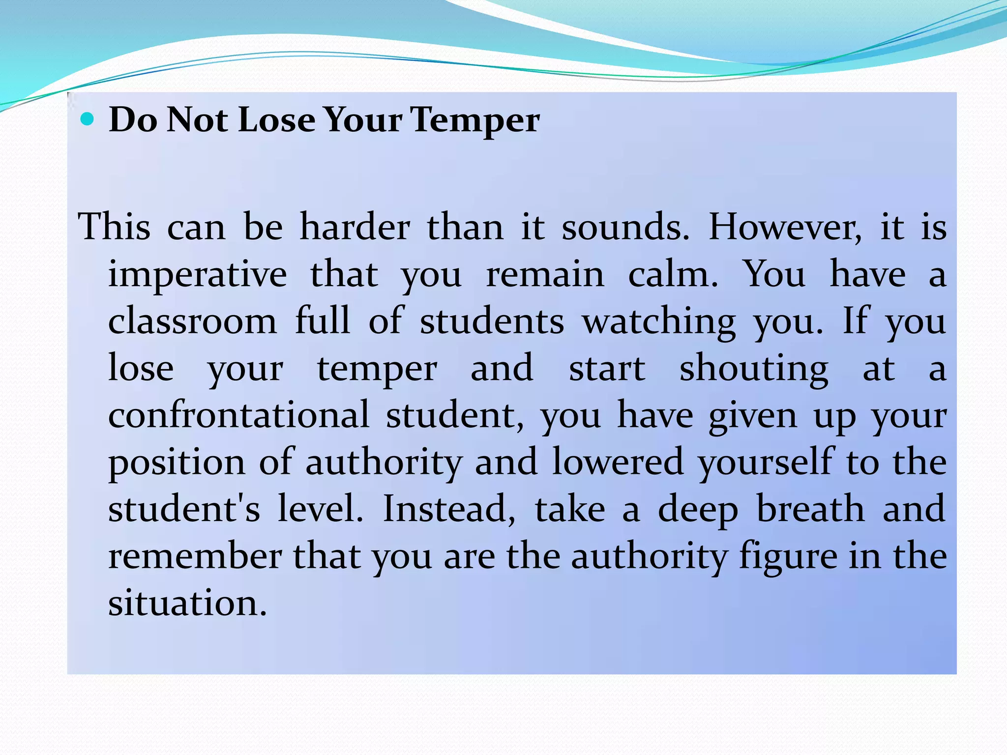  Do Not Lose Your Temper


This can be harder than it sounds. However, it is
 imperative that you remain calm. You have a
 classroom full of students watching you. If you
 lose your temper and start shouting at a
 confrontational student, you have given up your
 position of authority and lowered yourself to the
 student's level. Instead, take a deep breath and
 remember that you are the authority figure in the
 situation.
 