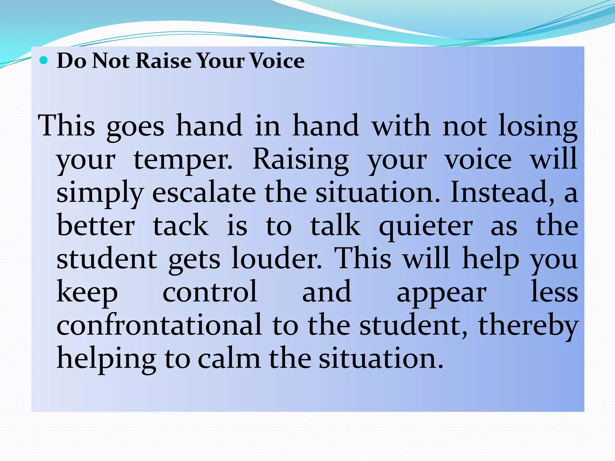  Do Not Raise Your Voice


This goes hand in hand with not losing
 your temper. Raising your voice will
 simply escalate the situation. Instead, a
 better tack is to talk quieter as the
 student gets louder. This will help you
 keep control and appear less
 confrontational to the student, thereby
 helping to calm the situation.
 