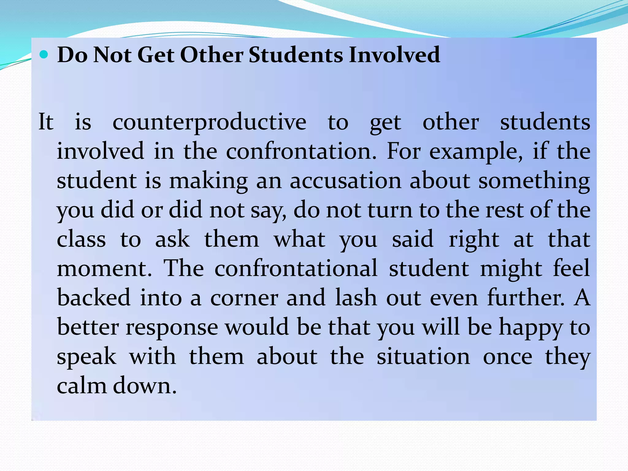  Do Not Get Other Students Involved


It is counterproductive to get other students
  involved in the confrontation. For example, if the
  student is making an accusation about something
  you did or did not say, do not turn to the rest of the
  class to ask them what you said right at that
  moment. The confrontational student might feel
  backed into a corner and lash out even further. A
  better response would be that you will be happy to
  speak with them about the situation once they
  calm down.
 