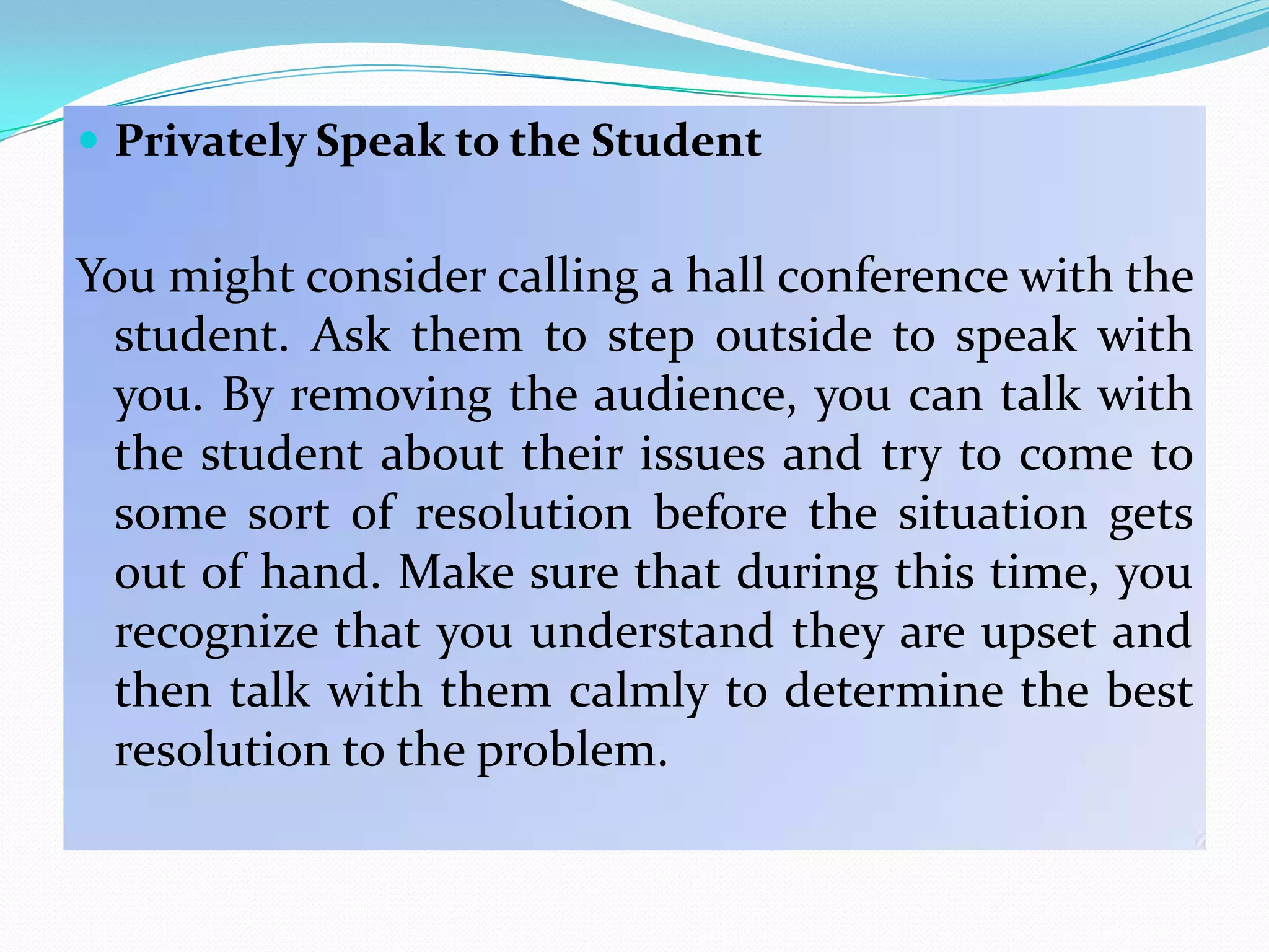  Privately Speak to the Student


You might consider calling a hall conference with the
 student. Ask them to step outside to speak with
 you. By removing the audience, you can talk with
 the student about their issues and try to come to
 some sort of resolution before the situation gets
 out of hand. Make sure that during this time, you
 recognize that you understand they are upset and
 then talk with them calmly to determine the best
 resolution to the problem.
 