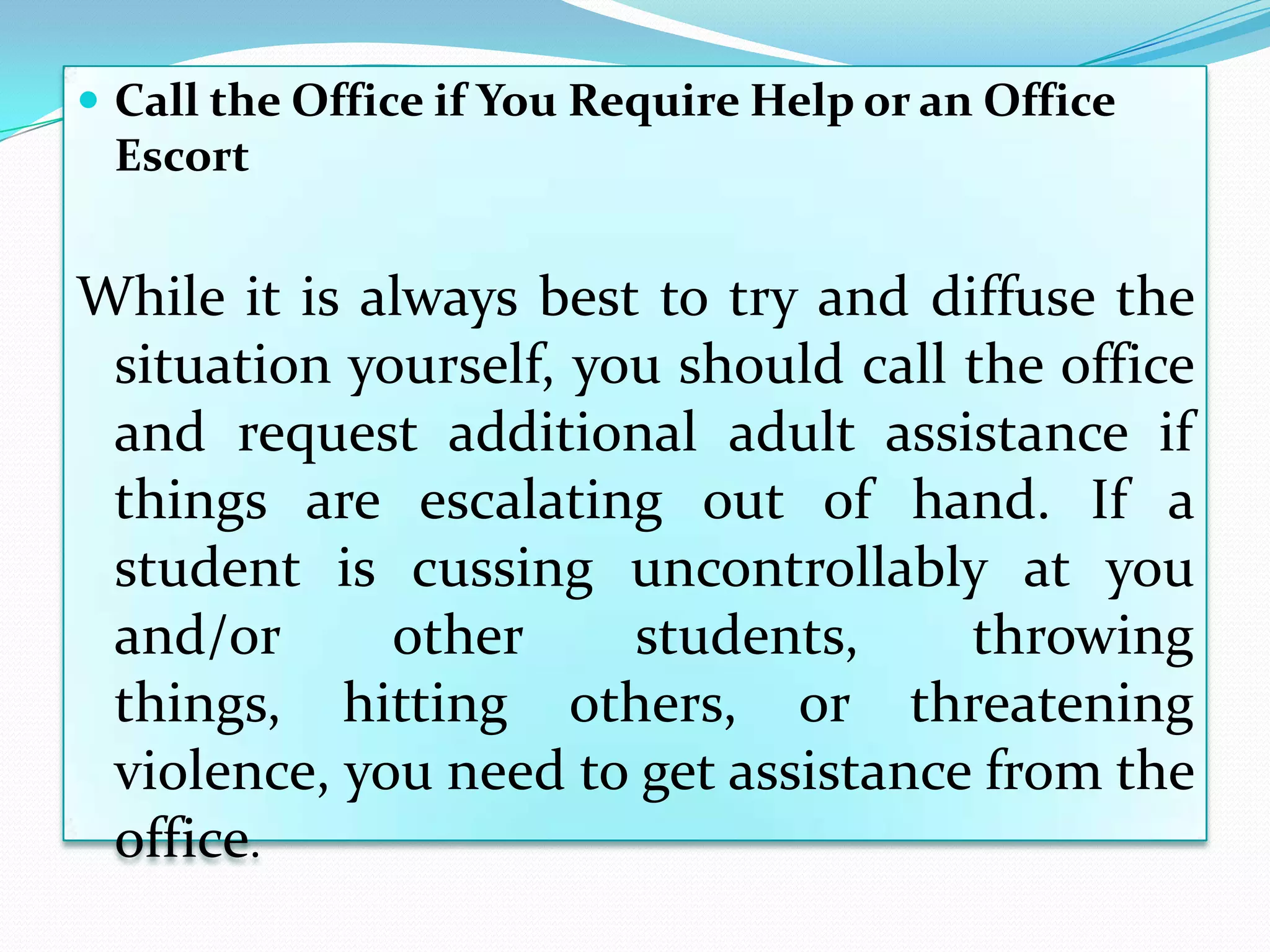  Call the Office if You Require Help or an Office
 Escort


While it is always best to try and diffuse the
 situation yourself, you should call the office
 and request additional adult assistance if
 things are escalating out of hand. If a
 student is cussing uncontrollably at you
 and/or      other     students,     throwing
 things, hitting others, or threatening
 violence, you need to get assistance from the
 office.
 