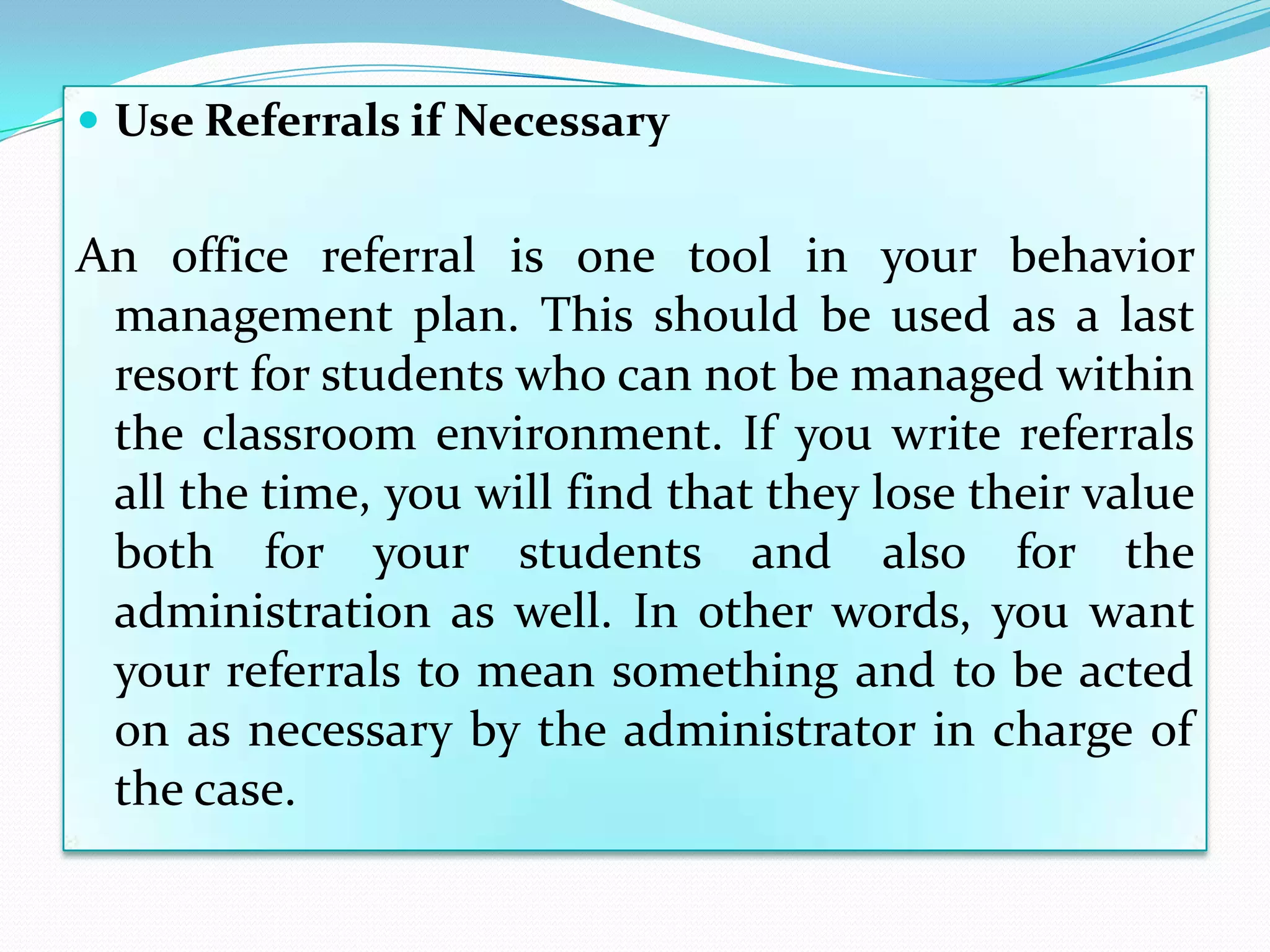  Use Referrals if Necessary


An office referral is one tool in your behavior
 management plan. This should be used as a last
 resort for students who can not be managed within
 the classroom environment. If you write referrals
 all the time, you will find that they lose their value
 both for your students and also for the
 administration as well. In other words, you want
 your referrals to mean something and to be acted
 on as necessary by the administrator in charge of
 the case.
 