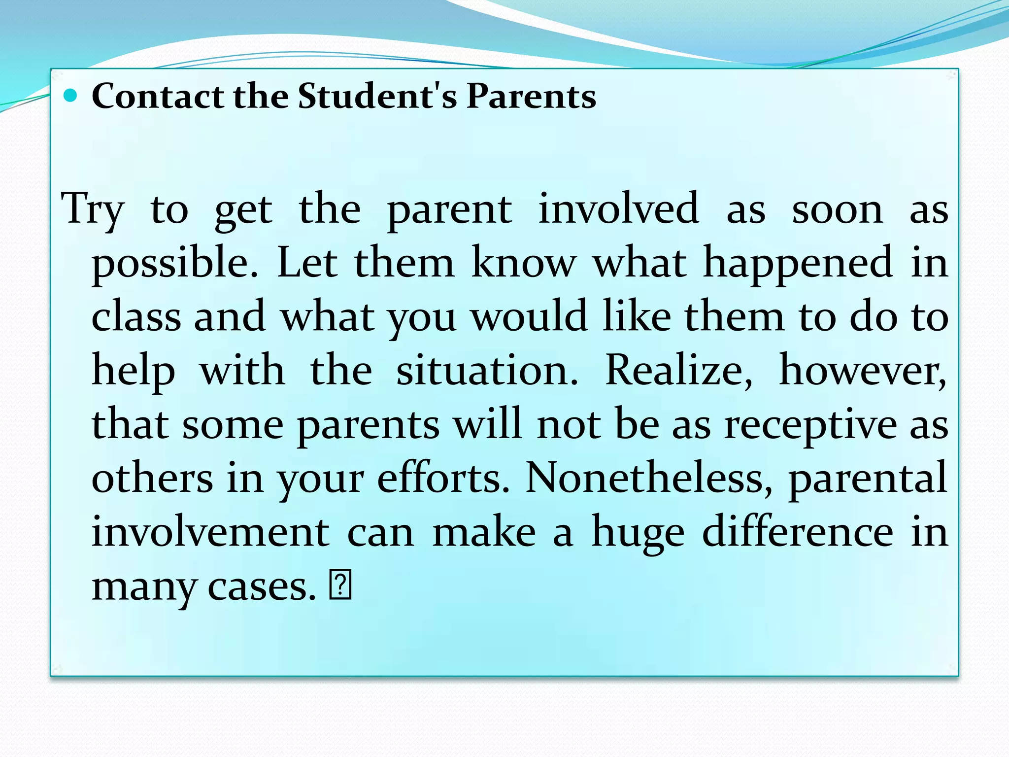  Contact the Student's Parents


Try to get the parent involved as soon as
 possible. Let them know what happened in
 class and what you would like them to do to
 help with the situation. Realize, however,
 that some parents will not be as receptive as
 others in your efforts. Nonetheless, parental
 involvement can make a huge difference in
 many cases. ﻿
 
