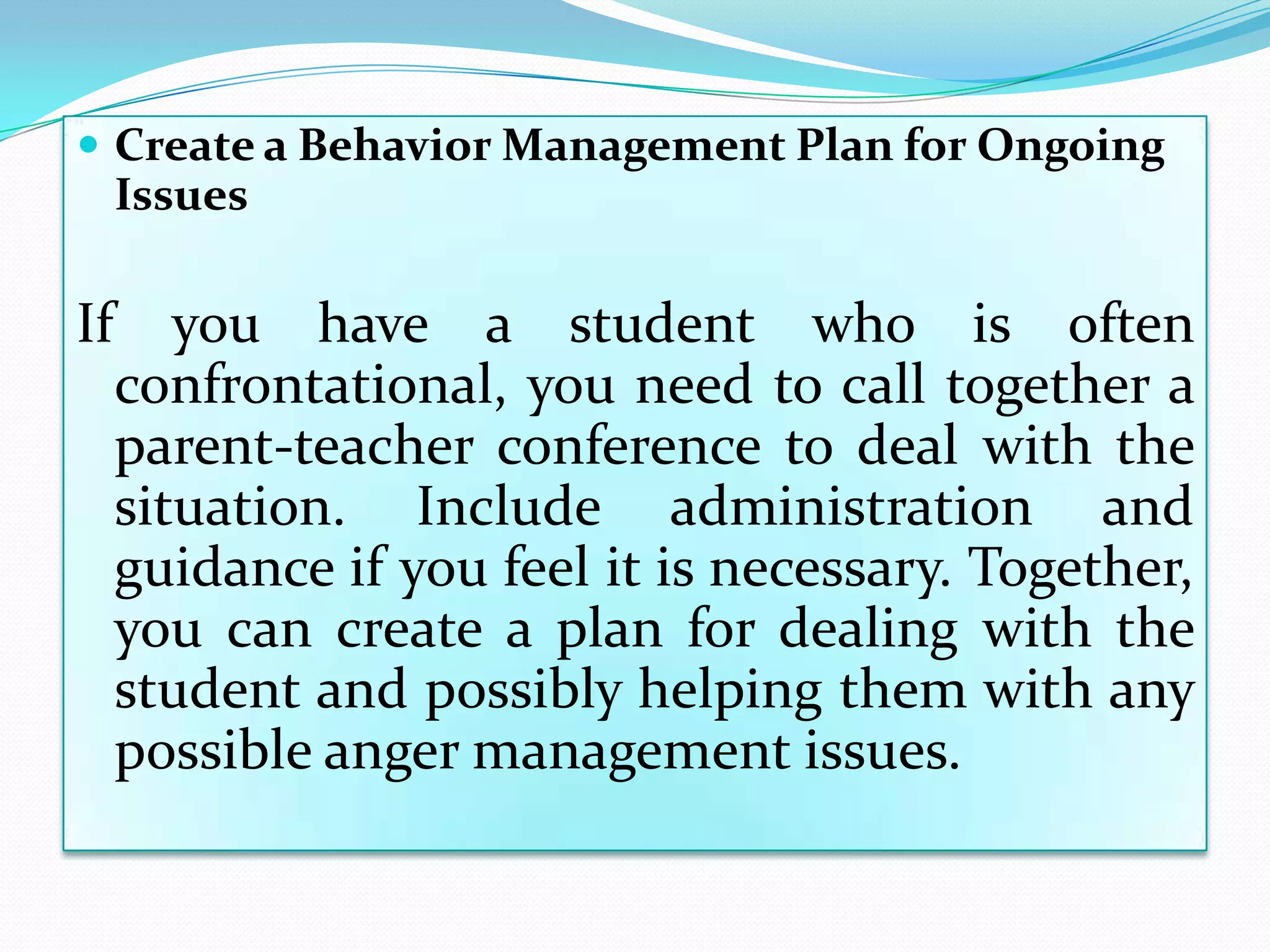  Create a Behavior Management Plan for Ongoing
     Issues

If      you have a student who is often
     confrontational, you need to call together a
     parent-teacher conference to deal with the
     situation. Include administration and
     guidance if you feel it is necessary. Together,
     you can create a plan for dealing with the
     student and possibly helping them with any
     possible anger management issues.
 