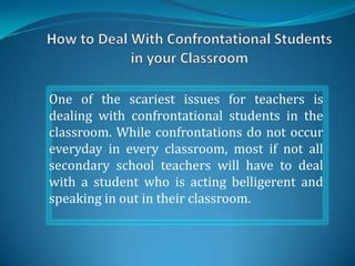 One of the scariest issues for teachers is
dealing with confrontational students in the
classroom. While confrontations do not occur
everyday in every classroom, most if not all
secondary school teachers will have to deal
with a student who is acting belligerent and
speaking in out in their classroom.
 