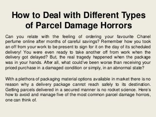 How to Deal with Different Types
of Parcel Damage Horrors
Can you relate with the feeling of ordering your favourite Chanel
perfume online after months of careful savings? Remember how you took
an off from your work to be present to sign for it on the day of its scheduled
delivery! You were even ready to take another off from work when the
delivery got delayed? But, the real tragedy happened when the package
was in your hands. After all, what could’ve been worse than receiving your
priced purchase in a damaged condition or simply, in an abnormal state?
With a plethora of packaging material options available in market there is no
reason why a delivery package cannot reach safely to its destination.
Getting parcels delivered in a secured manner is no rocket science. Here’s
how to avoid and manage five of the most common parcel damage horrors,
one can think of.
 