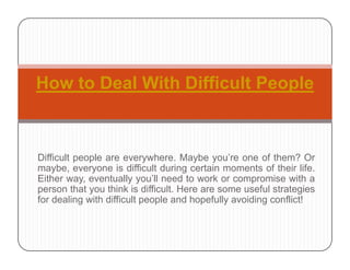 How to Deal With Difficult PeopleHow to Deal With Difficult People
Difficult people are everywhere. Maybe you’re one of them? Or
maybe, everyone is difficult during certain moments of their life.
Either way, eventually you’ll need to work or compromise with a
th t thi k i diffi lt H f l t t iperson that you think is difficult. Here are some useful strategies
for dealing with difficult people and hopefully avoiding conflict!
 