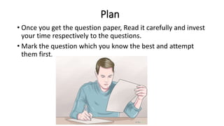 Plan
• Once you get the question paper, Read it carefully and invest
your time respectively to the questions.
• Mark the question which you know the best and attempt
them first.
 