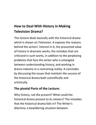 How to Deal With History in Making
Television Drama?
This lecture deals basically with the historical drama
which is shown on Television. It exposes the reasons
behind the writers' interest in it, the presumed value
of history in dramatic works, the mistakes that are
criticized in such works, in addition to the perplexing
problems that face the writer who is entangled
between understanding history, and working in
drama industry in a restraining reality. It concludes
by discussing the issues that maintain the success of
the historical drama both scientifically and
artistically.
The pivotal Parts of the Lecture:
Why history, not the present? What could the
historical drama present to its viewers? The mistakes
that the historical drama falls in? The Writer's
dilemma; a bewildering situation between
 