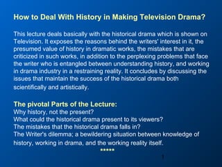1
How to Deal With History in Making Television Drama?
This lecture deals basically with the historical drama which is shown on
Television. It exposes the reasons behind the writers' interest in it, the
presumed value of history in dramatic works, the mistakes that are
criticized in such works, in addition to the perplexing problems that face
the writer who is entangled between understanding history, and working
in drama industry in a restraining reality. It concludes by discussing the
issues that maintain the success of the historical drama both
scientifically and artistically.
The pivotal Parts of the Lecture:
Why history, not the present?
What could the historical drama present to its viewers?
The mistakes that the historical drama falls in?
The Writer's dilemma; a bewildering situation between knowledge of
history, working in drama, and the working reality itself.
*****
 